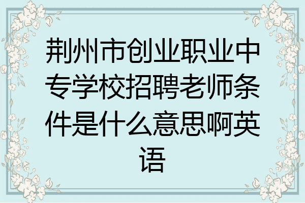 荆州市创业职业中专学校招聘老师条件是什么意思啊英语