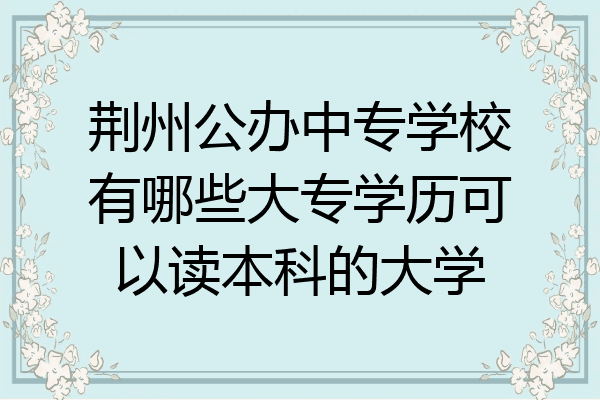 荆州公办中专学校有哪些大专学历可以读本科的大学