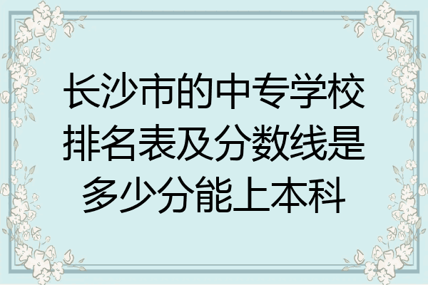 长沙市的中专学校排名表及分数线是多少分能上本科