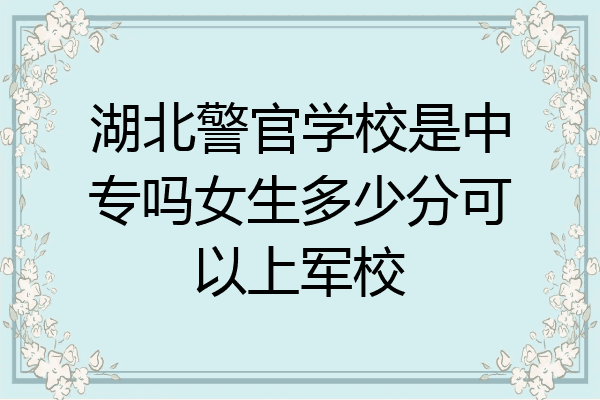 湖北警官学校是中专吗女生多少分可以上军校