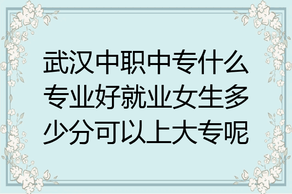 武汉中职中专什么专业好就业女生多少分可以上大专呢