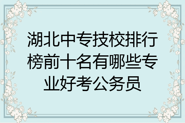 湖北中专技校排行榜前十名有哪些专业好考公务员