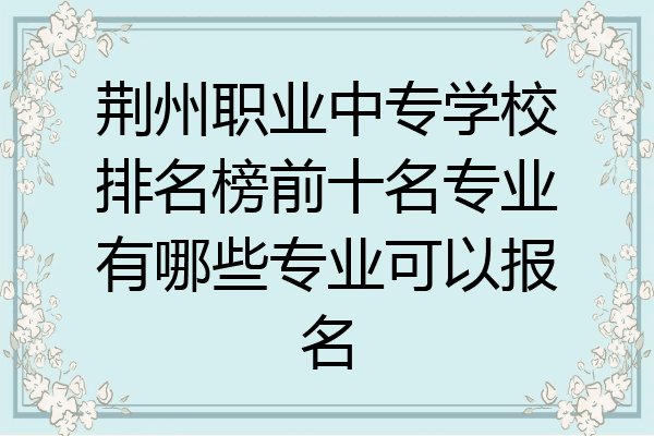 荆州职业中专学校排名榜前十名专业有哪些专业可以报名