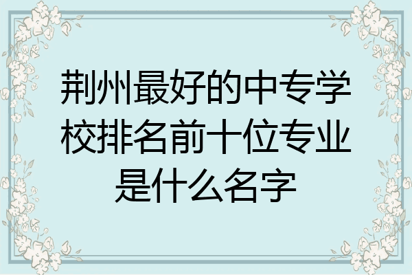 荆州最好的中专学校排名前十位专业是什么名字