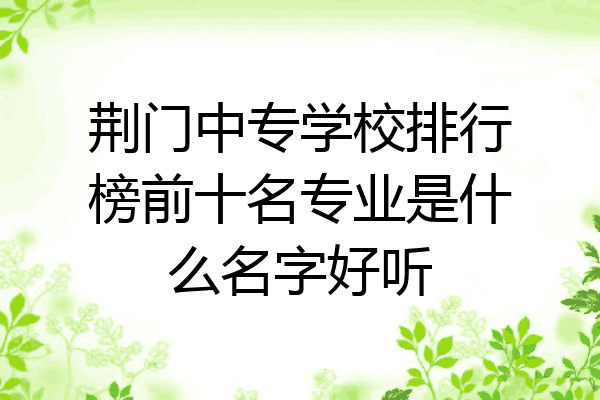 荆门中专学校排行榜前十名专业是什么名字好听