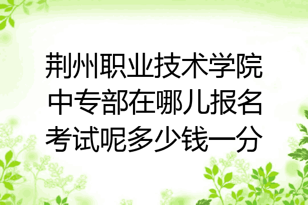 荆州职业技术学院中专部在哪儿报名考试呢多少钱一分
