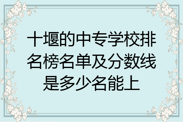 十堰的中专学校排名榜名单及分数线是多少名能上
