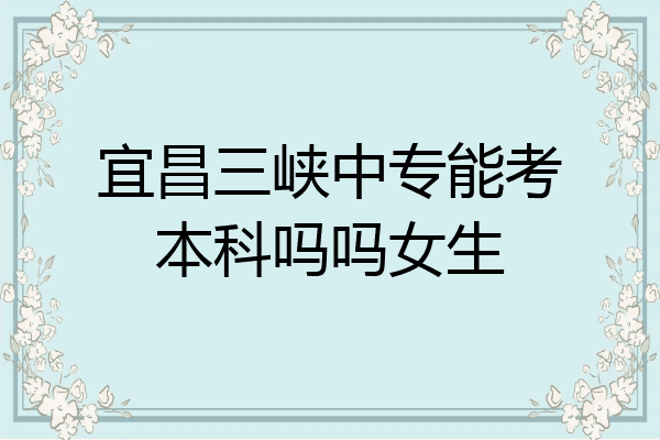 宜昌三峡中专能考本科吗吗女生