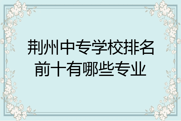 荆州中专学校排名前十有哪些专业