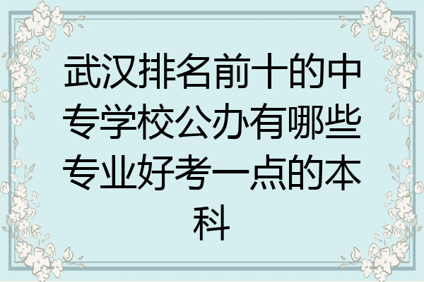 武汉排名前十的中专学校公办有哪些专业好考一点的本科