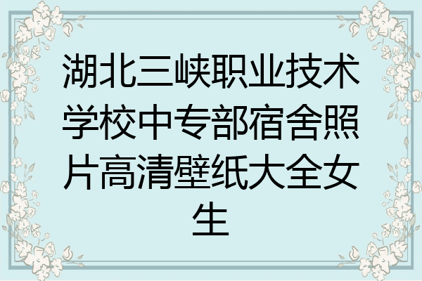 湖北三峡职业技术学校中专部宿舍照片高清壁纸大全女生