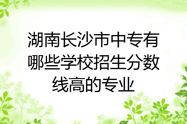 湖南长沙市中专有哪些学校招生分数线高的专业