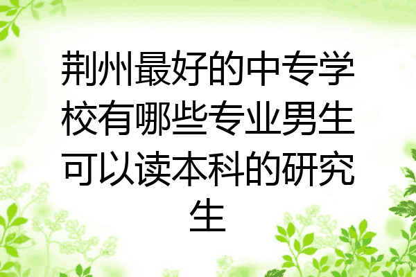 荆州最好的中专学校有哪些专业男生可以读本科的研究生