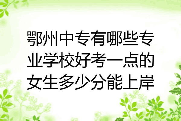 鄂州中专有哪些专业学校好考一点的女生多少分能上岸