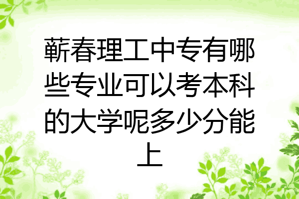 蕲春理工中专有哪些专业可以考本科的大学呢多少分能上