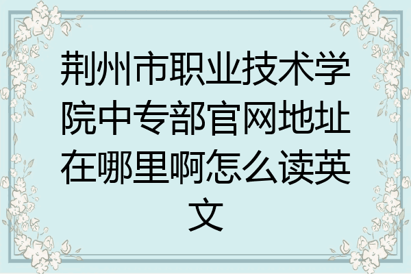 荆州市职业技术学院中专部官网地址在哪里啊怎么读英文