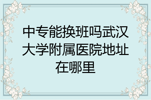 中专能换班吗武汉大学附属医院地址在哪里