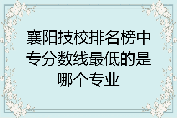 襄阳技校排名榜中专分数线最低的是哪个专业