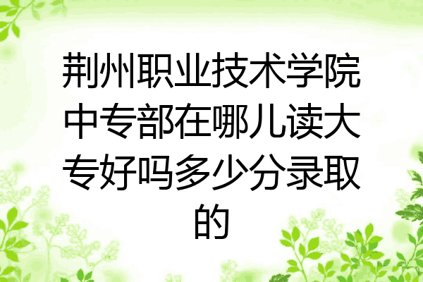 荆州职业技术学院中专部在哪儿读大专好吗多少分录取的