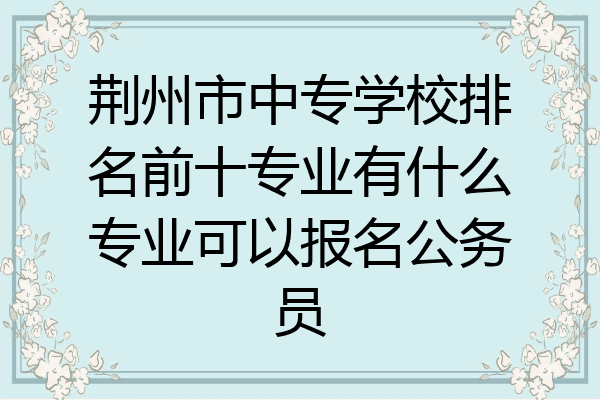 荆州市中专学校排名前十专业有什么专业可以报名公务员
