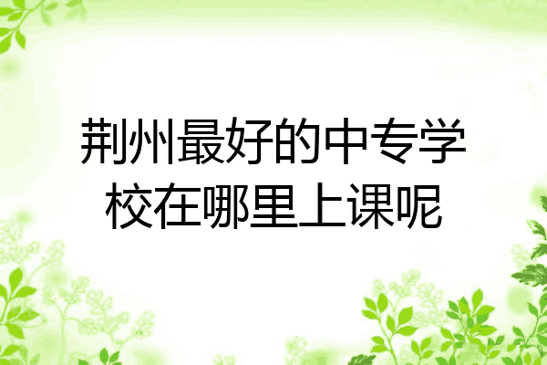 荆州最好的中专学校在哪里上课呢