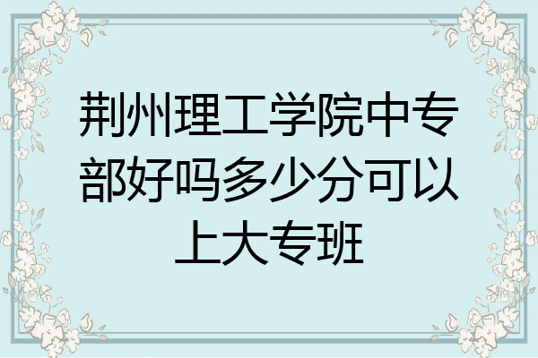 荆州理工学院中专部好吗多少分可以上大专班