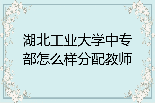 湖北工业大学中专部怎么样分配教师