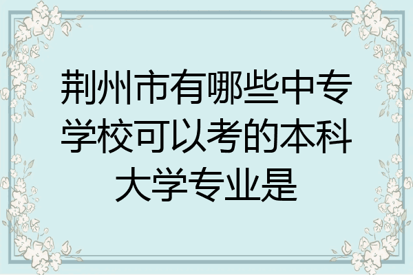 荆州市有哪些中专学校可以考的本科大学专业是