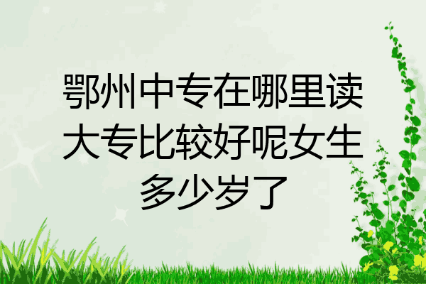鄂州中专在哪里读大专比较好呢女生多少岁了