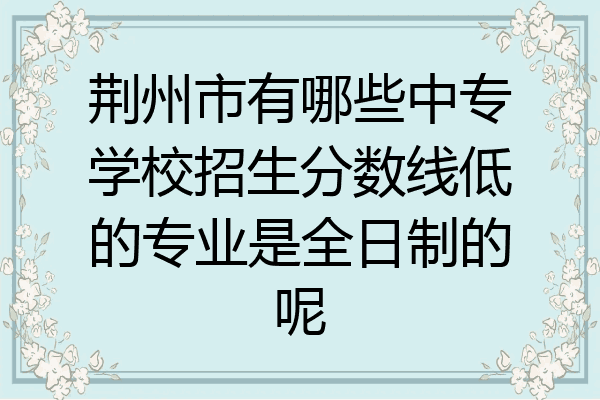 荆州市有哪些中专学校招生分数线低的专业是全日制的呢