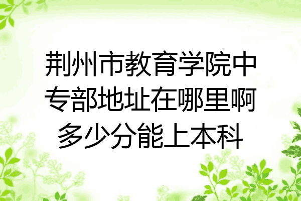 荆州市教育学院中专部地址在哪里啊多少分能上本科