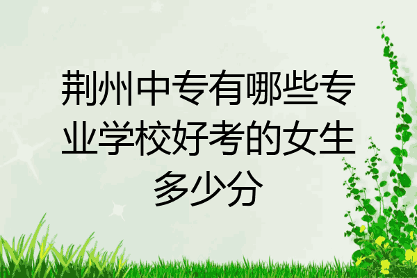 荆州中专有哪些专业学校好考的女生多少分