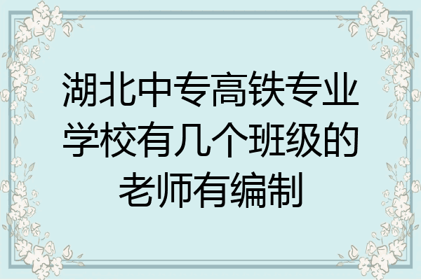 湖北中专高铁专业学校有几个班级的老师有编制