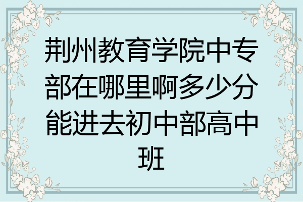 荆州教育学院中专部在哪里啊多少分能进去初中部高中班