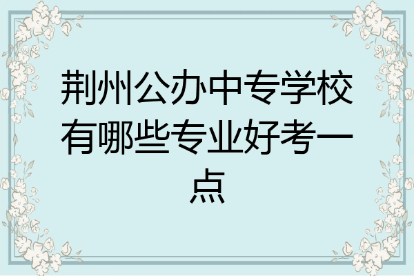 荆州公办中专学校有哪些专业好考一点