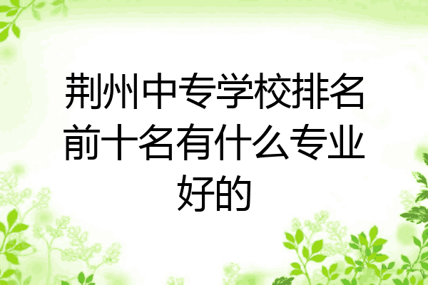 荆州中专学校排名前十名有什么专业好的