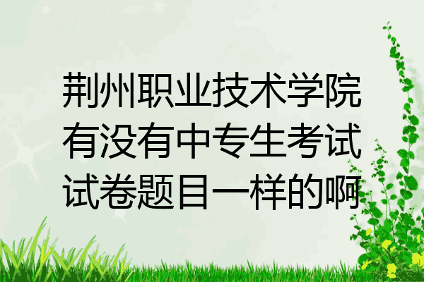 荆州职业技术学院有没有中专生考试试卷题目一样的啊