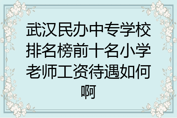 武汉民办中专学校排名榜前十名小学老师工资待遇如何啊