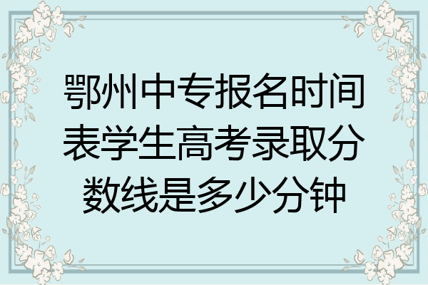 鄂州中专报名时间表学生高考录取分数线是多少分钟