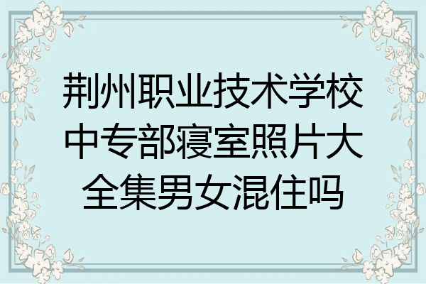 荆州职业技术学校中专部寝室照片大全集男女混住吗