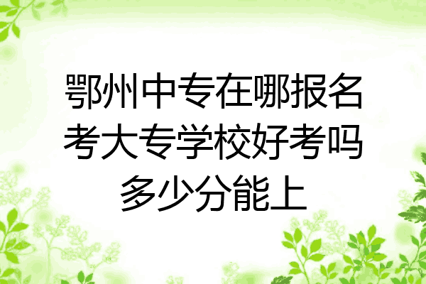 鄂州中专在哪报名考大专学校好考吗多少分能上