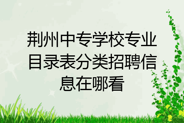 荆州中专学校专业目录表分类招聘信息在哪看