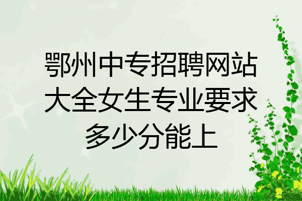 鄂州中专招聘网站大全女生专业要求多少分能上