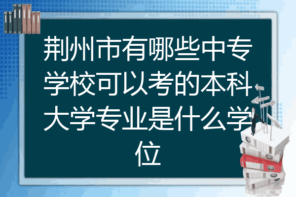 荆州市有哪些中专学校可以考的本科大学专业是什么学位