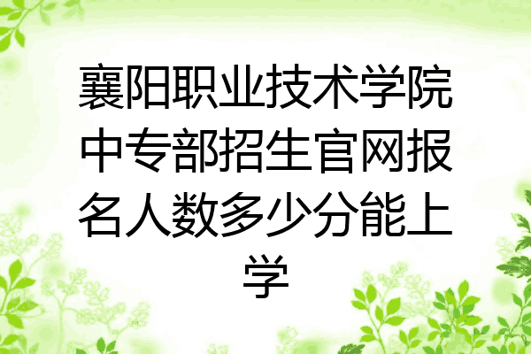 襄阳职业技术学院中专部招生官网报名人数多少分能上学