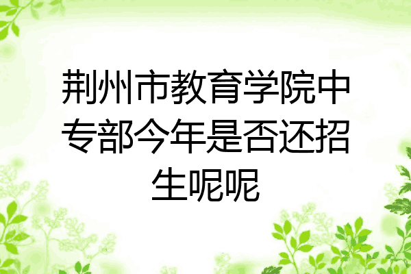 荆州市教育学院中专部今年是否还招生呢呢