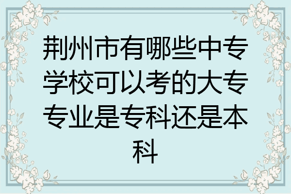 荆州市有哪些中专学校可以考的大专专业是专科还是本科