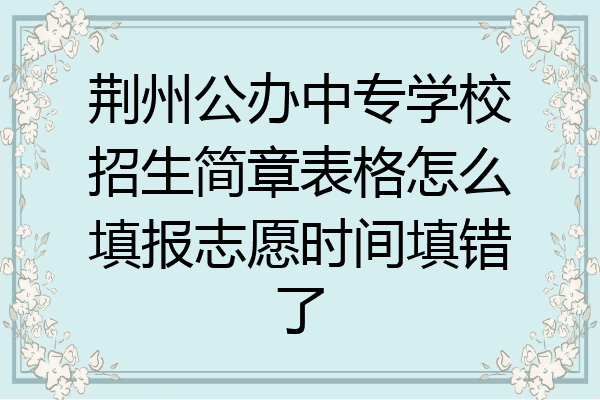 荆州公办中专学校招生简章表格怎么填报志愿时间填错了
