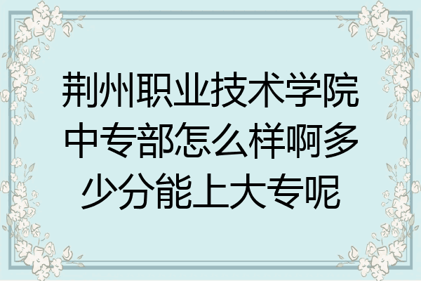 荆州职业技术学院中专部怎么样啊多少分能上大专呢