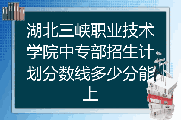 湖北三峡职业技术学院中专部招生计划分数线多少分能上